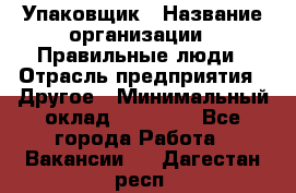 Упаковщик › Название организации ­ Правильные люди › Отрасль предприятия ­ Другое › Минимальный оклад ­ 25 000 - Все города Работа » Вакансии   . Дагестан респ.